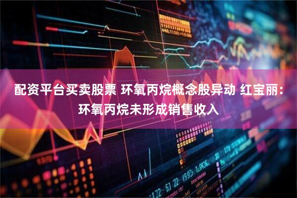 配资平台买卖股票 环氧丙烷概念股异动 红宝丽：环氧丙烷未形成销售收入