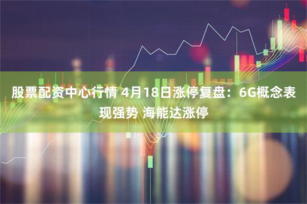 股票配资中心行情 4月18日涨停复盘：6G概念表现强势 海能达涨停