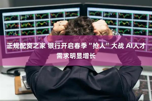正规配资之家 银行开启春季“抢人”大战 AI人才需求明显增长