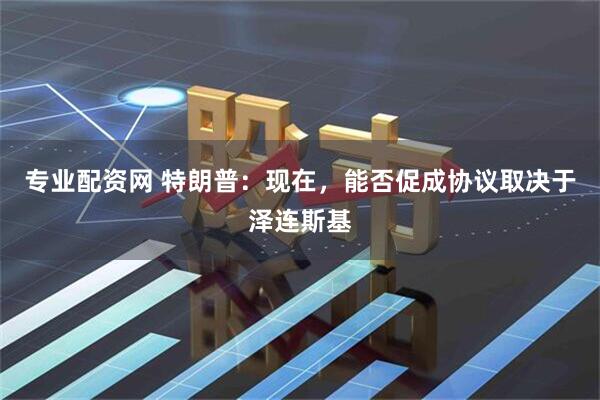 专业配资网 特朗普：现在，能否促成协议取决于泽连斯基