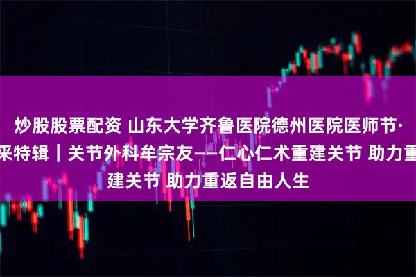 炒股股票配资 山东大学齐鲁医院德州医院医师节·德医医者风采特辑｜关节外科牟宗友——仁心仁术重建关节 助力重返自由人生