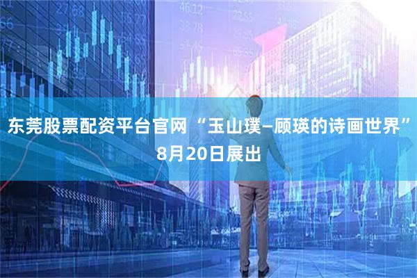 东莞股票配资平台官网 “玉山璞—顾瑛的诗画世界”8月20日展出