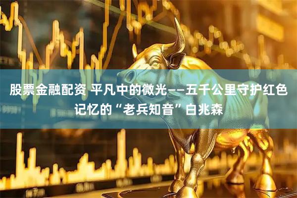股票金融配资 平凡中的微光——五千公里守护红色记忆的“老兵知音”白兆森