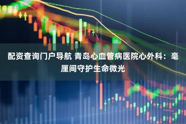 配资查询门户导航 青岛心血管病医院心外科：毫厘间守护生命微光