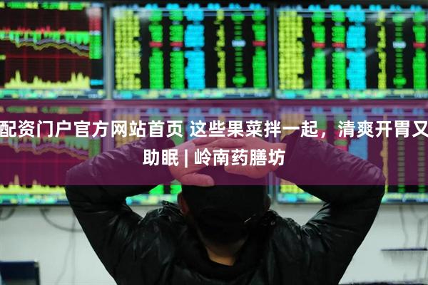 配资门户官方网站首页 这些果菜拌一起，清爽开胃又助眠 | 岭南药膳坊